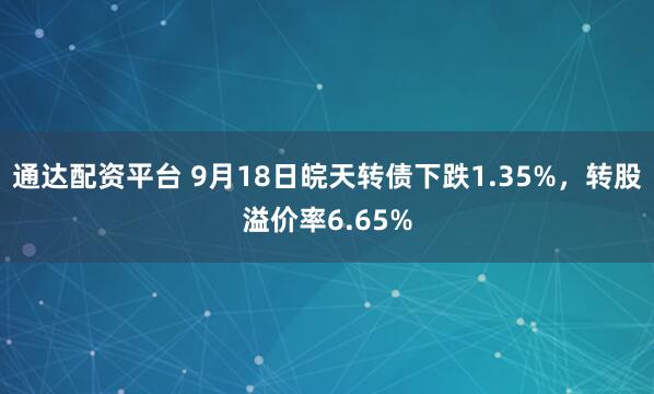 通达配资平台 9月18日皖天转债下跌1.35%，转股溢价率6.65%