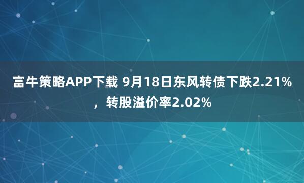 富牛策略APP下载 9月18日东风转债下跌2.21%，转股溢价率2.02%