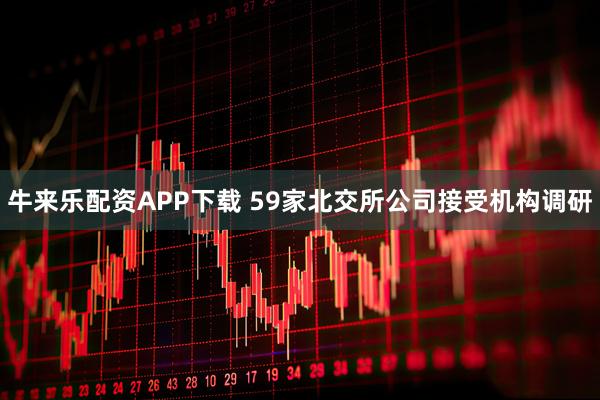 牛来乐配资APP下载 59家北交所公司接受机构调研