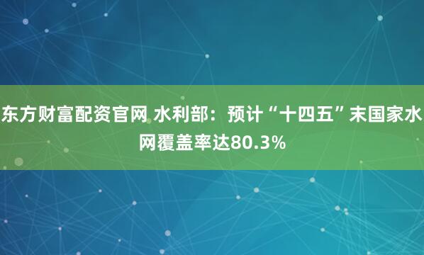 东方财富配资官网 水利部：预计“十四五”末国家水网覆盖率达80.3%