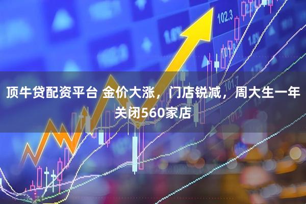 顶牛贷配资平台 金价大涨，门店锐减，周大生一年关闭560家店