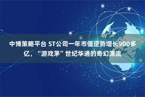 中博策略平台 ST公司一年市值逆势增长900多亿，“游戏茅”世纪华通的奇幻漂流