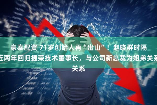 豪泰配资 71岁创始人再“出山”！赵晓群时隔近两年回归捷荣技术董事长，与公司新总裁为姐弟关系