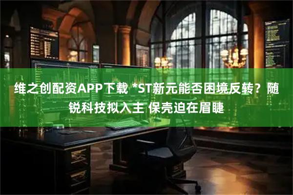 维之创配资APP下载 *ST新元能否困境反转？随锐科技拟入主 保壳迫在眉睫