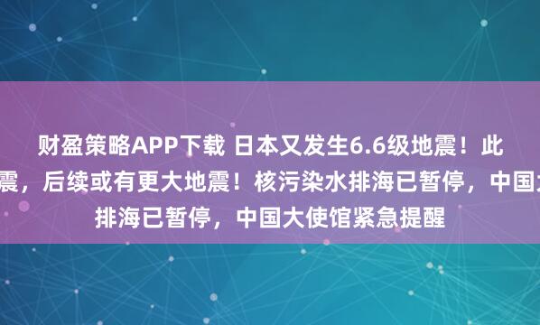 财盈策略APP下载 日本又发生6.6级地震！此前发生7.6级强震，后续或有更大地震！核污染水排海已暂停，中国大使馆紧急提醒
