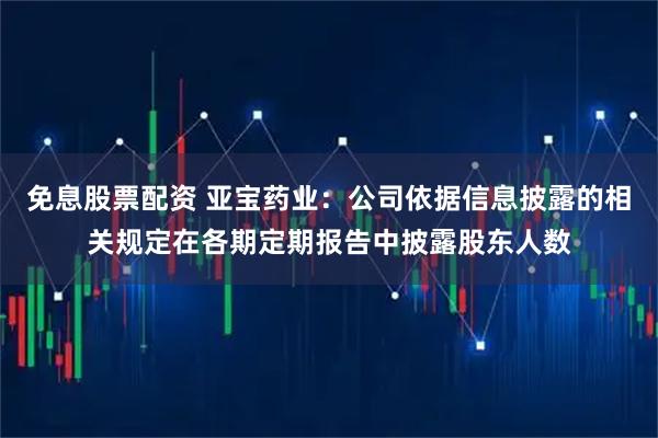 免息股票配资 亚宝药业：公司依据信息披露的相关规定在各期定期报告中披露股东人数