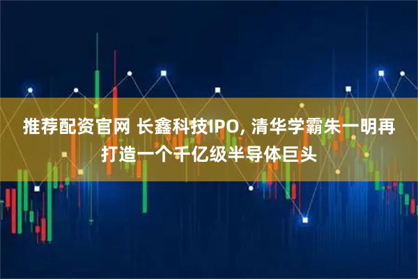 推荐配资官网 长鑫科技IPO, 清华学霸朱一明再打造一个千亿级半导体巨头