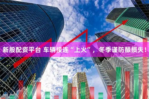 新股配资平台 车辆接连“上火”，冬季谨防酿损失！
