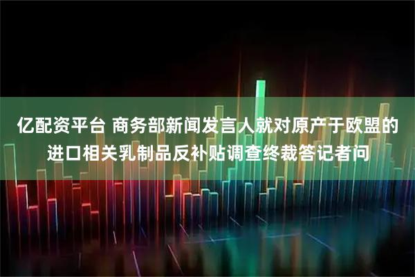 亿配资平台 商务部新闻发言人就对原产于欧盟的进口相关乳制品反补贴调查终裁答记者问