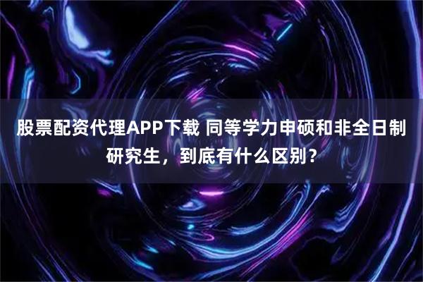 股票配资代理APP下载 同等学力申硕和非全日制研究生，到底有什么区别？