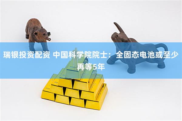 瑞银投资配资 中国科学院院士：全固态电池或至少再等5年